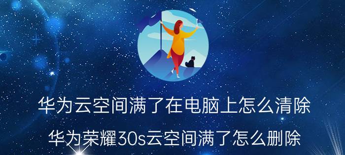 华为云空间满了在电脑上怎么清除 华为荣耀30s云空间满了怎么删除？